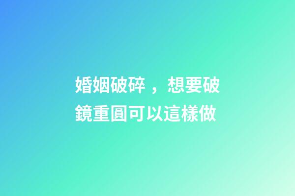 婚姻破碎，想要破鏡重圓可以這樣做